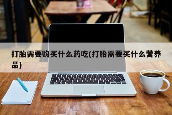 打胎药私人店图片打胎需要购买什么药吃(打胎需要买什么营养品)