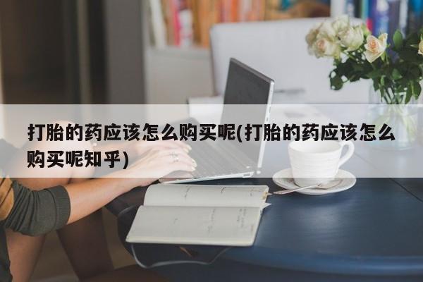 打胎药私人店图片打胎的药应该怎么购买呢(打胎的药应该怎么购买呢知乎)